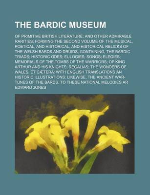 Book cover for The Bardic Museum; Of Primitive British Literature and Other Admirable Rarities Forming the Second Volume of the Musical, Poetical, and Historical, and Historical Relicks of the Welsh Bards and Druids, Containing, the Bardic Triads Historic Odes Eulogies