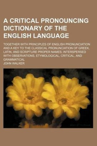 Cover of A Critical Pronouncing Dictionary of the English Language; Together with Principles of English Pronunciation and a Key to the Classical Pronunciation of Greek, Latin, and Scripture Proper Names; Interspersed with Observations, Etymological, Critical, and Gra