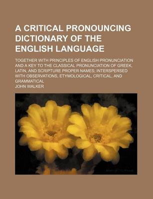 Book cover for A Critical Pronouncing Dictionary of the English Language; Together with Principles of English Pronunciation and a Key to the Classical Pronunciation of Greek, Latin, and Scripture Proper Names; Interspersed with Observations, Etymological, Critical, and Gra