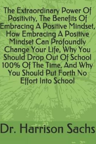 Cover of The Extraordinary Power Of Positivity, The Benefits Of Embracing A Positive Mindset, How Embracing A Positive Mindset Can Profoundly Change Your Life, Why You Should Drop Out Of School 100% Of The Time, And Why You Should Put Forth No Effort Into School