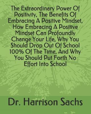 Book cover for The Extraordinary Power Of Positivity, The Benefits Of Embracing A Positive Mindset, How Embracing A Positive Mindset Can Profoundly Change Your Life, Why You Should Drop Out Of School 100% Of The Time, And Why You Should Put Forth No Effort Into School