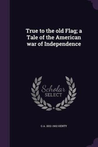 Cover of True to the Old Flag; A Tale of the American War of Independence