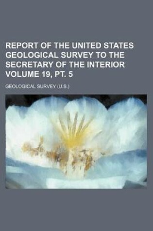 Cover of Report of the United States Geological Survey to the Secretary of the Interior Volume 19, PT. 5