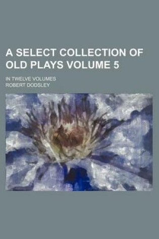Cover of A Select Collection of Old Plays Volume 5; In Twelve Volumes