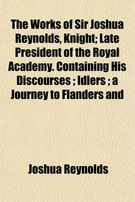 Book cover for The Works of Sir Joshua Reynolds, Knight; Late President of the Royal Academy. Containing His Discourses Idlers a Journey to Flanders and Holland, and His Commentary on Du Fresnoy's Art of Painting