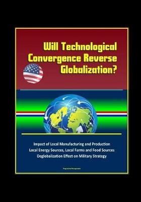 Book cover for Will Technological Convergence Reverse Globalization? Impact of Local Manufacturing and Production, Local Energy Sources, Local Farms and Food Sources, Deglobalization Effect on Military Strategy