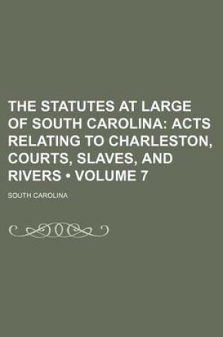 Cover of The Statutes at Large of South Carolina (Volume 7); Acts Relating to Charleston, Courts, Slaves, and Rivers