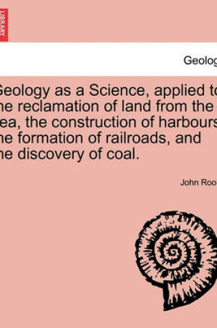 Cover of Geology as a Science, Applied to the Reclamation of Land from the Sea, the Construction of Harbours, the Formation of Railroads, and the Discovery of Coal.