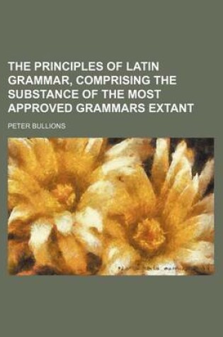 Cover of The Principles of Latin Grammar, Comprising the Substance of the Most Approved Grammars Extant