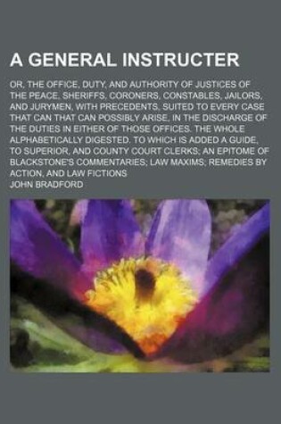 Cover of A General Instructer; Or, the Office, Duty, and Authority of Justices of the Peace, Sheriffs, Coroners, Constables, Jailors, and Jurymen, with Precedents, Suited to Every Case That Can That Can Possibly Arise, in the Discharge of the Duties in Either of Thos