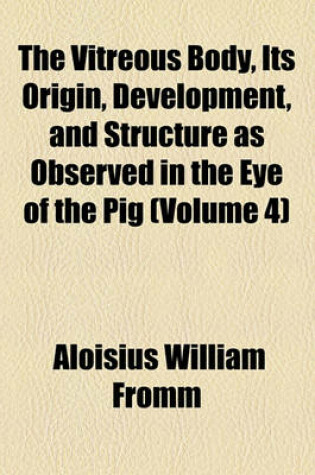 Cover of The Vitreous Body, Its Origin, Development, and Structure as Observed in the Eye of the Pig (Volume 4)