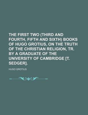 Book cover for The First Two (Third and Fourth, Fifth and Sixth) Books of Hugo Grotius, on the Truth of the Christian Religion, Tr. by a Graduate of the University of Cambridge [T. Sedger].