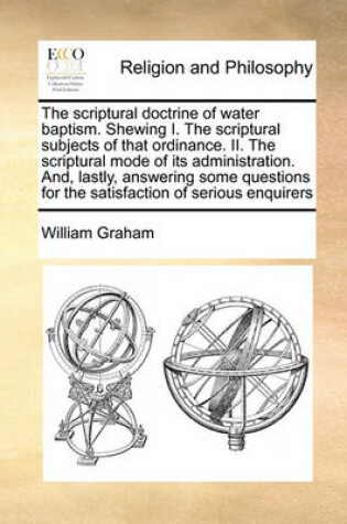 Cover of The scriptural doctrine of water baptism. Shewing I. The scriptural subjects of that ordinance. II. The scriptural mode of its administration. And, lastly, answering some questions for the satisfaction of serious enquirers