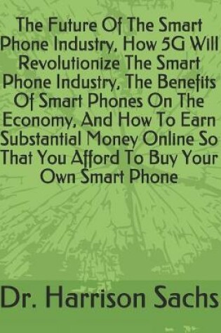 Cover of The Future Of The Smart Phone Industry, How 5G Will Revolutionize The Smart Phone Industry, The Benefits Of Smart Phones On The Economy, And How To Earn Substantial Money Online So That You Afford To Buy Your Own Smart Phone