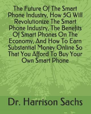 Book cover for The Future Of The Smart Phone Industry, How 5G Will Revolutionize The Smart Phone Industry, The Benefits Of Smart Phones On The Economy, And How To Earn Substantial Money Online So That You Afford To Buy Your Own Smart Phone