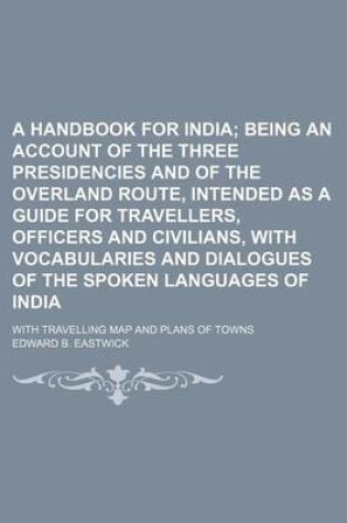 Cover of A Handbook for India; Being an Account of the Three Presidencies and of the Overland Route, Intended as a Guide for Travellers, Officers and Civilians, with Vocabularies and Dialogues of the Spoken Languages of India. with Travelling Map and Plans of Towns