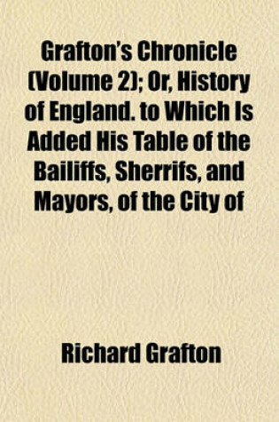 Cover of Grafton's Chronicle (Volume 2); Or, History of England. to Which Is Added His Table of the Bailiffs, Sherrifs, and Mayors, of the City of