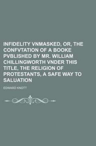 Cover of Infidelity Vnmasked, Or, the Confvtation of a Booke Pvblished by Mr. William Chillingworth Vnder This Title, the Religion of Protestants, a Safe Way to Saluation