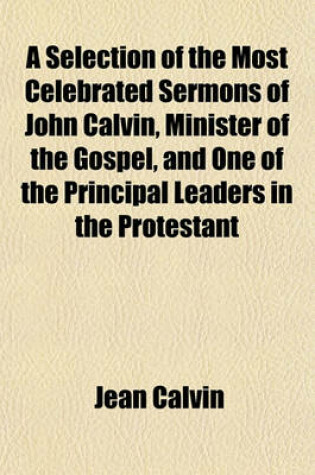 Cover of A Selection of the Most Celebrated Sermons of John Calvin, Minister of the Gospel, and One of the Principal Leaders in the Protestant