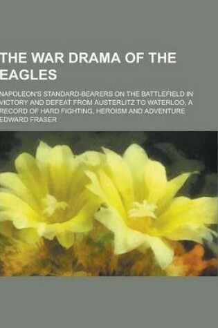 Cover of The War Drama of the Eagles; Napoleon's Standard-Bearers on the Battlefield in Victory and Defeat from Austerlitz to Waterloo, a Record of Hard Fighti