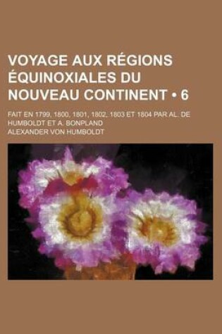 Cover of Voyage Aux Regions Equinoxiales Du Nouveau Continent (6); Fait En 1799, 1800, 1801, 1802, 1803 Et 1804 Par Al. de Humboldt Et A. Bonpland