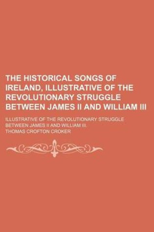 Cover of The Historical Songs of Ireland, Illustrative of the Revolutionary Struggle Between James II and William III; Illustrative of the Revolutionary Struggle Between James II and William III.