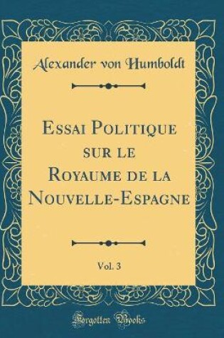 Cover of Essai Politique Sur Le Royaume de la Nouvelle-Espagne, Vol. 3 (Classic Reprint)