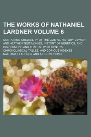 Cover of The Works of Nathaniel Lardner Volume 6; Containing Credibility of the Gospel History, Jewish and Heathen Testimonies, History of Heretics, and His Sermons and Tracts with General Chronological Tables, and Copious Indexes