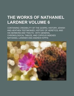 Book cover for The Works of Nathaniel Lardner Volume 6; Containing Credibility of the Gospel History, Jewish and Heathen Testimonies, History of Heretics, and His Sermons and Tracts with General Chronological Tables, and Copious Indexes