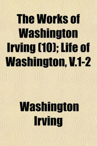 Cover of The Works of Washington Irving (Volume 10); Life of Washington, V.1-2