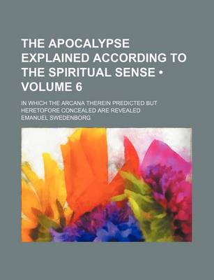 Book cover for The Apocalypse Explained According to the Spiritual Sense (Volume 6 ); In Which the Arcana Therein Predicted But Heretofore Concealed Are Revealed
