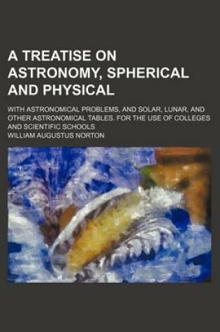 Cover of A Treatise on Astronomy, Spherical and Physical; With Astronomical Problems, and Solar, Lunar, and Other Astronomical Tables. for the Use of Colleges and Scientific Schools