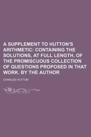 Cover of A Supplement to Hutton's Arithmetic; Containing the Solutions, at Full Length, of the Promiscuous Collection of Questions Proposed in That Work. by the Author