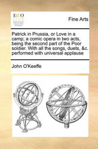 Cover of Patrick in Prussia, or Love in a camp; a comic opera in two acts, being the second part of the Poor soldier. With all the songs, duets, &c. performed with universal applause