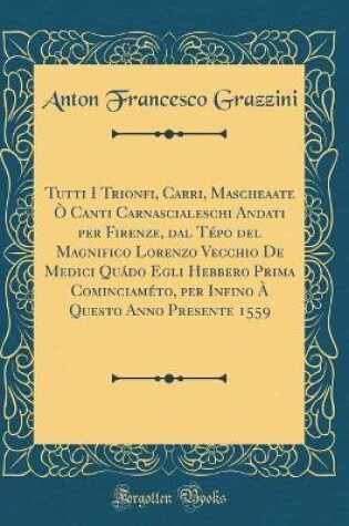 Cover of Tutti I Trionfi, Carri, Mascheaate O Canti Carnascialeschi Andati Per Firenze, Dal Tepo del Magnifico Lorenzo Vecchio de Medici Quado Egli Hebbero Prima Cominciameto, Per Infino A Questo Anno Presente 1559 (Classic Reprint)