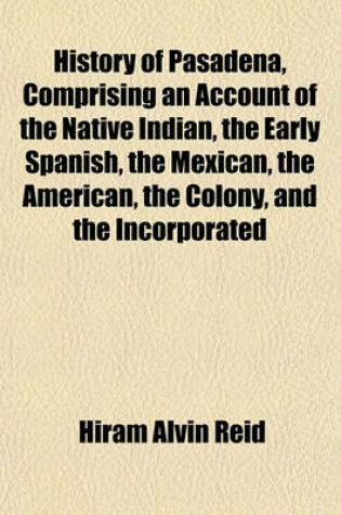 Cover of History of Pasadena, Comprising an Account of the Native Indian, the Early Spanish, the Mexican, the American, the Colony, and the Incorporated