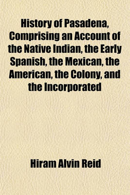 Book cover for History of Pasadena, Comprising an Account of the Native Indian, the Early Spanish, the Mexican, the American, the Colony, and the Incorporated