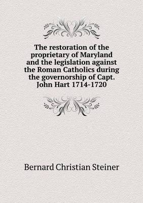 Book cover for The restoration of the proprietary of Maryland and the legislation against the Roman Catholics during the governorship of Capt. John Hart 1714-1720