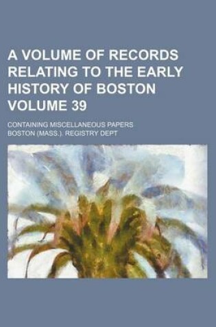 Cover of A Volume of Records Relating to the Early History of Boston; Containing Miscellaneous Papers Volume 39