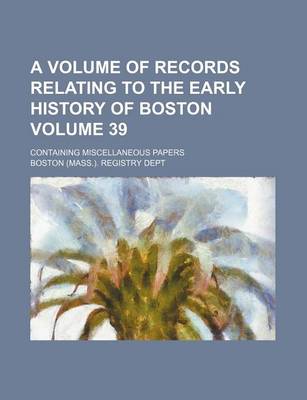 Book cover for A Volume of Records Relating to the Early History of Boston; Containing Miscellaneous Papers Volume 39