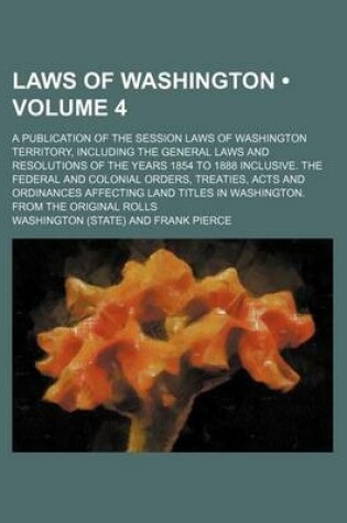 Cover of Laws of Washington (Volume 4); A Publication of the Session Laws of Washington Territory, Including the General Laws and Resolutions of the Years 1854 to 1888 Inclusive. the Federal and Colonial Orders, Treaties, Acts and Ordinances Affecting Land Titles