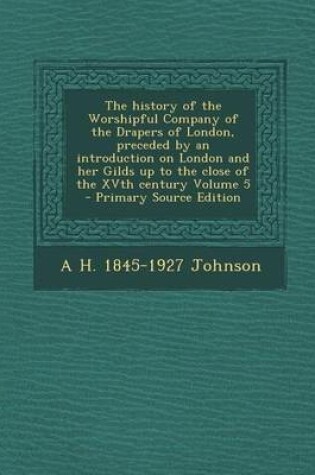 Cover of The History of the Worshipful Company of the Drapers of London, Preceded by an Introduction on London and Her Gilds Up to the Close of the Xvth Century Volume 5