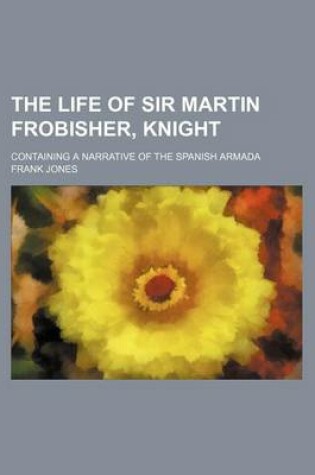 Cover of The Life of Sir Martin Frobisher, Knight; Containing a Narrative of the Spanish Armada