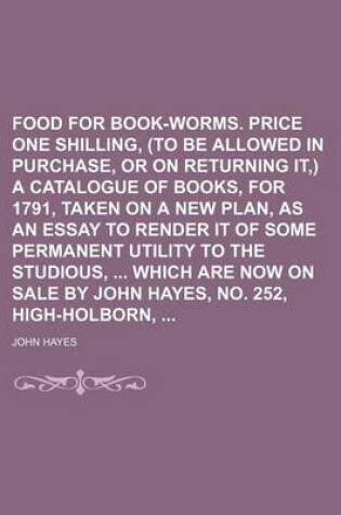 Cover of Food for Book-Worms. Price One Shilling, (to Be Allowed in Purchase, or on Returning It, ) a Catalogue of Books, for 1791, Taken on a New Plan, as an Essay to Render It of Some Permanent Utility to the Studious, Which Are Now on Sale by John Hayes, No.