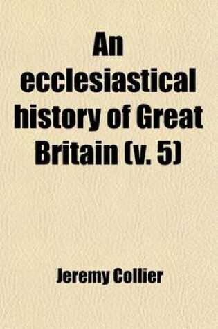 Cover of An Ecclesiastical History of Great Britain (Volume 5); Chiefly of England, from the First Planting of Christianity, to the End of the Reign of King Charles the Second with a Brief Account of the Affairs of Religion in Ireland. Collected from the Best Ancient