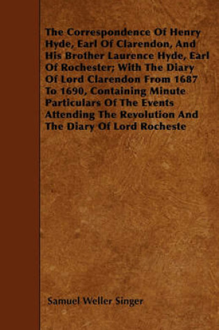 Cover of The Correspondence Of Henry Hyde, Earl Of Clarendon, And His Brother Laurence Hyde, Earl Of Rochester; With The Diary Of Lord Clarendon From 1687 To 1690, Containing Minute Particulars Of The Events Attending The Revolution And The Diary Of Lord Rocheste