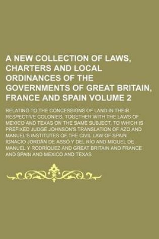 Cover of A New Collection of Laws, Charters and Local Ordinances of the Governments of Great Britain, France and Spain; Relating to the Concessions of Land in Their Respective Colonies, Together with the Laws of Mexico and Texas on the Volume 2