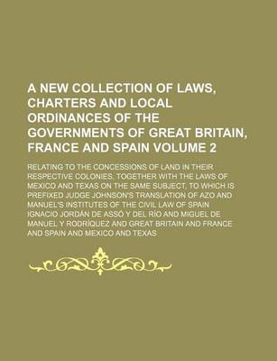 Book cover for A New Collection of Laws, Charters and Local Ordinances of the Governments of Great Britain, France and Spain; Relating to the Concessions of Land in Their Respective Colonies, Together with the Laws of Mexico and Texas on the Volume 2