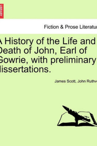 Cover of A History of the Life and Death of John, Earl of Gowrie, with Preliminary Dissertations.