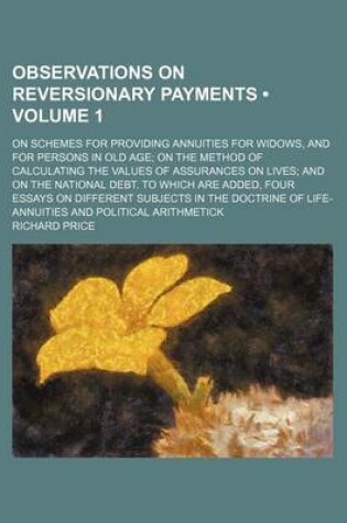 Cover of Observations on Reversionary Payments (Volume 1); On Schemes for Providing Annuities for Widows, and for Persons in Old Age on the Method of Calculating the Values of Assurances on Lives and on the National Debt. to Which Are Added, Four Essays on Differe